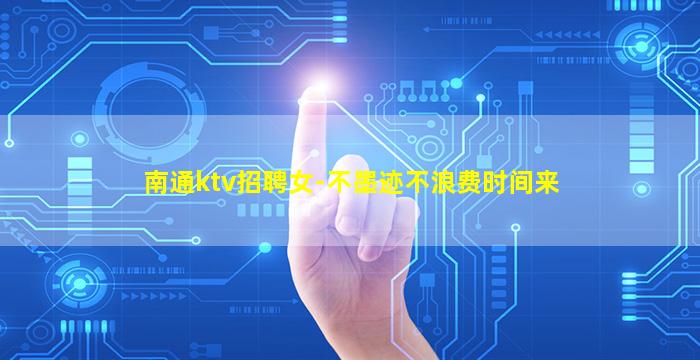 南通ktv招聘女-不墨迹不浪费时间来